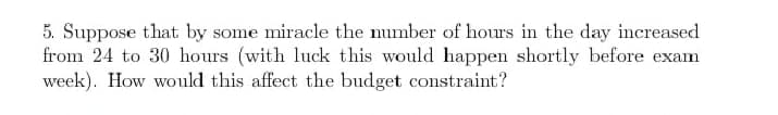 5. Suppose that by some miracle the number of hours in the day increased
from 24 to 30 hours (with luck this would happen shortly before exam
week). How would this affect the budget constraint?
