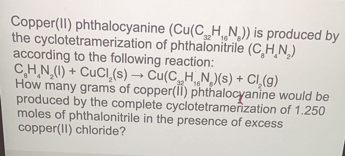 Copper(II) phthalocyanine (Cu(CHN)) is produced by
the cyclotetramerization of phthalonitrile (CHN)
according to the following reaction:
32
16
C_H_N,(I) + CuCl,(s) → Cu(C__H_N,)(s) + Cl,(g)
How many grams of copper(II) phthalocyanine would be
produced by the complete cyclotetramerization of 1.250
moles of phthalonitrile in the presence of excess
copper(II) chloride?
8