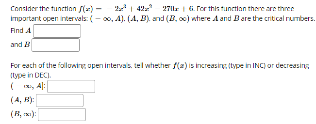 2a + 42a? – 270x + 6. For this function there are three
Consider the function f(x) =
important open intervals: (– 0, A), (A, B), and (B, o) where A and B are the critical numbers.
%3D
Find A
and B
For each of the following open intervals, tell whether f(x) is increasing (type in INC) or decreasing
(type in DEC).
(- 0, A]:
(А, В):
(B, 0):
