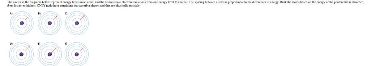 The circles in the diagrams below represent energy levels in an atom, and the arrows show electron transitions from one energy level to another. The spacing between circles is proportional to the differences in energy. Rank the atoms based on the energy of the photon that is absorbed,
from lowest to highest. ONLY rank those transitions that absorb a photon and that are physically possible.
A)
B)
C)
D)
E)
F)

