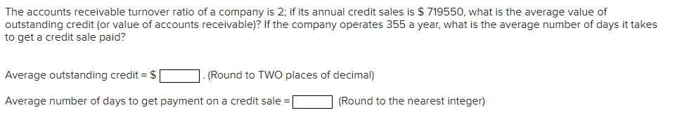 The accounts receivable turnover ratio of a company is 2; if its annual credit sales is $ 719550, what is the average value of
outstanding credit (or value of accounts receivable)? If the company operates 355 a year, what is the average number of days it takes
to get a credit sale paid?
Average outstanding credit = $|
(Round to TWO places of decimal)
Average number of days to get payment on a credit sale =|
(Round to the nearest integer)
