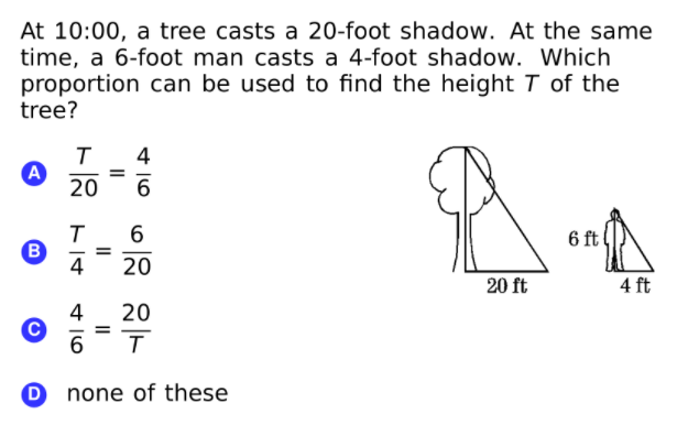 At 10:00, a tree casts a 20-foot shadow. At the same
time, a 6-foot man casts a 4-foot shadow. Which
proportion can be used to find the height T of the
tree?
4
A
20
6.
6 ft
B
|
4
20
20 ft
4 ft
4
20
6
none of these
II
