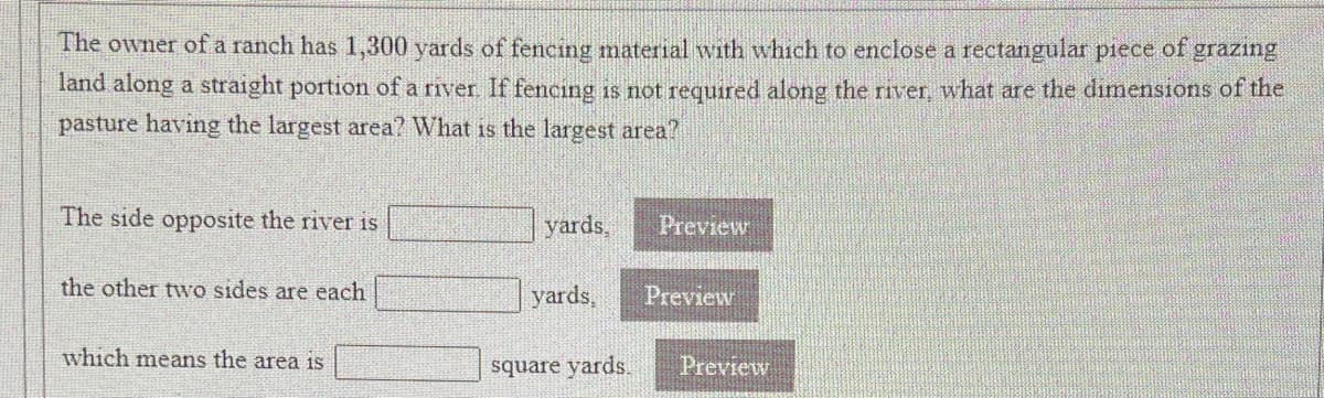 The owner ofa ranch has 1,300 yards of fencing material with which to enclose a rectangular piece of grazing
land along a straight portion of a river If fencing is not required along the river, what are the dimensions of the
pasture having the largest area? What is the largest area?
The side opposite the river is
yards,
Preview
the other two sides are each
yards,
Preview
which means the area is
square yards.
Preview
