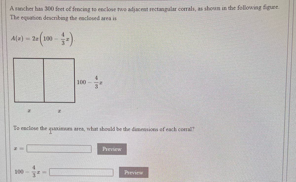 A rancher has 300 feet of fencing to enclose two adjacent rectangular corrals, as shown in the following figure.
The equation describing the enclosed area is
4
A(r) 2r( 100
3
4
100
3.
To enclose the qiaximum area, what should be the dimensions off each corral?
I =
Preview
4
100
Preview
