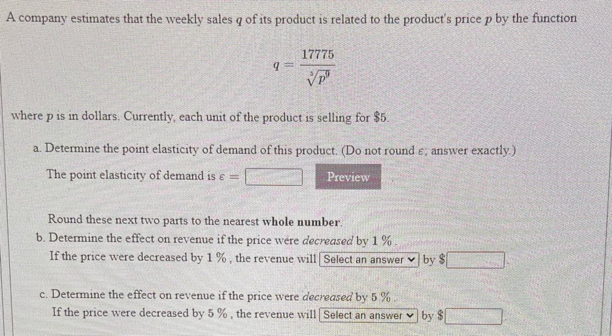 A company estimates that the weekly sales q of its product is related to the productť's price p by the function
17775
where p is m dollars. Currently, each unit of the product is selling for $5.
a. Determine the point elasticity of demand of this product. (Do not round e, answer exactly)
The point elasticity of demand is e =
Preview
Round these next two parts to the nearest whole number.
b. Determine the effect on revenue if the price were decreased by 1 %
If the price were decreased by 1 %, the revenue will| Select an answer v by $
c. Determine the effect on revenue if the price were decreased by 5 %
If the price were decreased by 5 %, the revenue will Select an answer v by $
