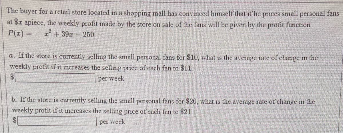 The buyer for a retail store located in a shopping mall has convinced himself that if he prices small personal fans
at $x apiece, the weekly profit made by the store on sale of the fans will be given by the profit function
P(z) =
-7+39
250.
a. If the store is currently selling the small personal fans for $10, what is the average rate of change in the
weekly profit if it increases the selling price of each fan to $11.
per week.
b. If the store is currently selling the small personal fans for $20, what is the average rate of change in the
weekly profit if it increases the selling price of each fan to $21.
per week

