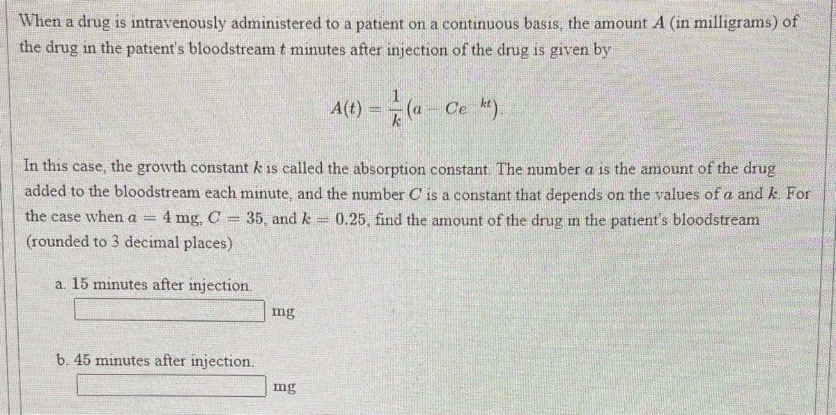 When a drug is intravenously administered to a patient on a continuous basis, the amount A (in milligrams) of
the drug in the patient's bloodstream t minutes after injection of the drug is given by
A(1) = («
(a Ce ).
In this case, the growth constant k is called the absorption constant The number a is the amount of the drug
added to the bloodstream each minute, and the number C is a constant that depends on the values of a and k. For
the case when a 4 mg, C = 35, and k = 0.25 find the amount of the drug in the patient's bloodstream
(rounded to 3 decimal places)
a. 15 minutes after injection.
mg
b. 45 minutes after injection.
mg
