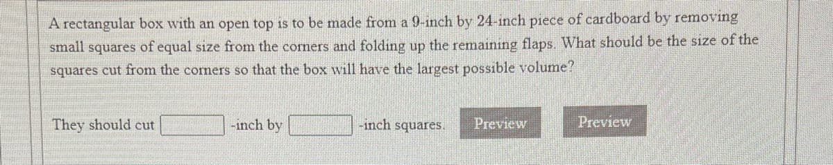 A rectangular box with an open top is to be made from a 9-inch by 24-inch piece of cardboard by removing
small squares of equal size from the corners and folding up the remaining flaps. What should be the size of the
squares cut from the cormers so that the box will have the largest possible volume?
They should cut
-inch by
-inch squares.
Preview
Preview
