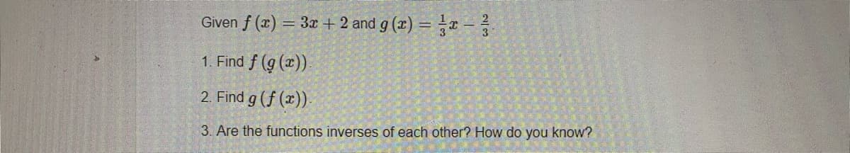 Given f (x) = 3x + 2 and g (x) = r –
1. Find f (g (x).
2. Find g (f (x)).
3. Are the functions inverses of each other? How do you know?
