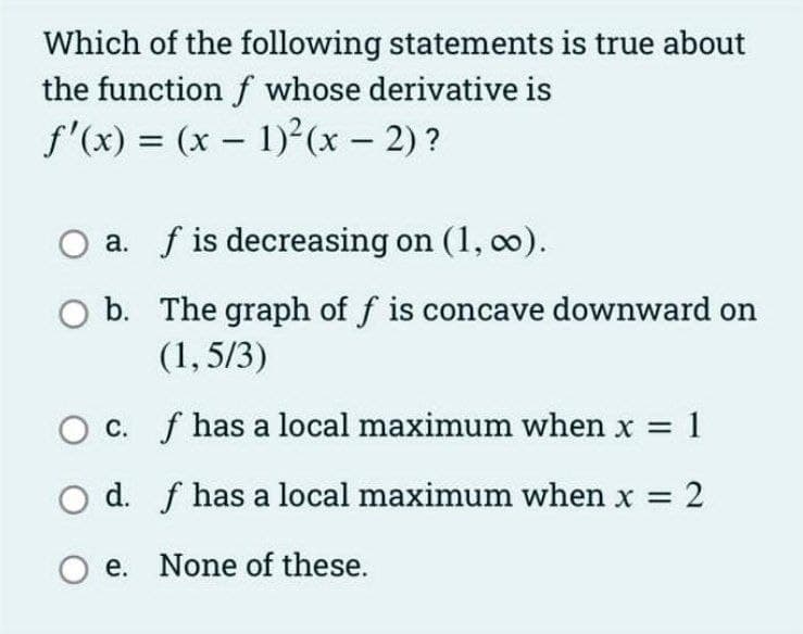 Which of the following statements is true about
the function f whose derivative is
f'(x) = (x - 1)²(x - 2)?
|
a. f is decreasing on (1, co).
b. The graph of f is concave downward on
(1, 5/3)
O c. f has a local maximum when x = 1
O d. f has a local maximum when x 2
%3D
%3D
O e. None of these.
