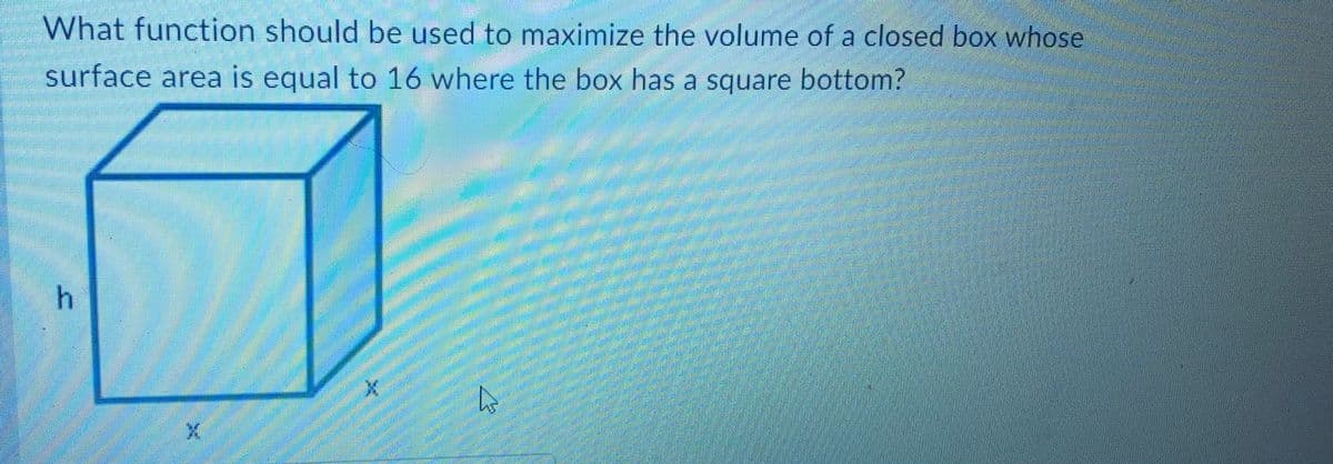 What function should be used to maximize the volume of a closed box whose
surface area is equal to 16 where the box has a square bottom?
