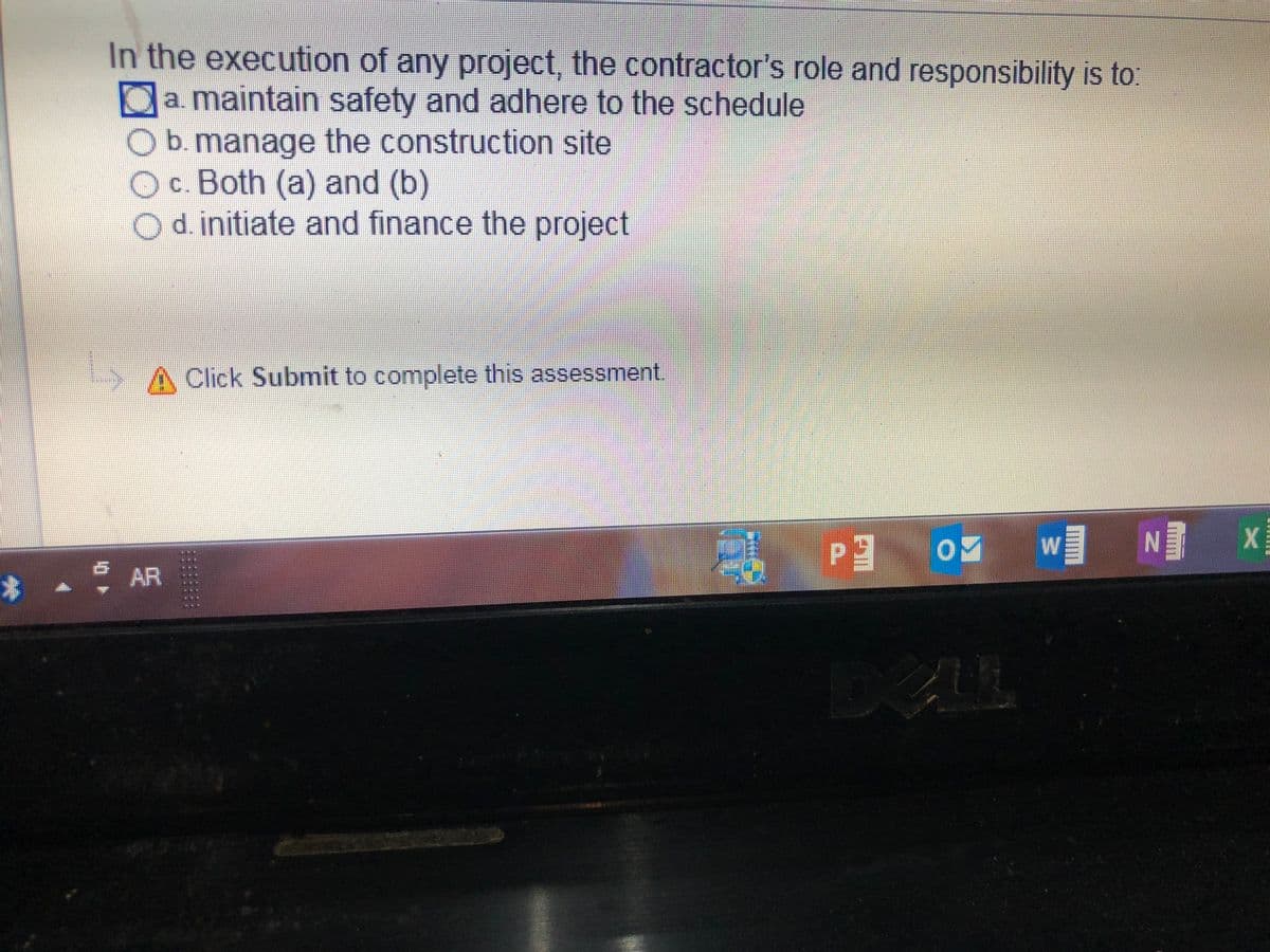 In the execution of any project, the contractor's role and responsibility is to:
Oa. maintain safety and adhere to the schedule
b. manage the construction site
Oc. Both (a) and (b)
odinitiate and finance the project
A Click Submit to complete this assessment.
wN x
*. AR
DELL
