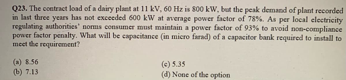 Q23. The contract load of a dairy plant at 11 kV, 60 Hz is 800 kW, but the peak demand of plant recorded
in last three years has not exceeded 600 kW at average power factor of 78%. As per local electricity
regulating authorities' norms consumer must maintain a power factor of 93% to avoid non-compliance
power factor penalty. What will be capacitance (in micro farad) of a capacitor bank required to install to
meet the requirement?
(а) 8.56
(b) 7.13
(c) 5.35
(d) None of the option

