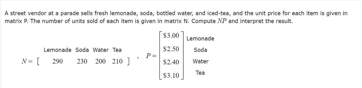 A street vendor at a parade sells fresh lemonade, soda, bottled water, and iced-tea, and the unit price for each item is given in
matrix P. The number of units sold of each item is given in matrix N. Compute NP and interpret the result.
$3.00
Lemonade
Lemonade Soda Water Tea
$2.50
Soda
Р—
[
200 210
N =
290
230
$2.40
Water
Tea
$3.10
