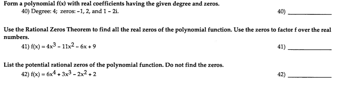 Form a polynomial f(x) with real coefficients having the given degree and zeros.
40) Degree: 4; zeros: -1, 2, and 1- 2i.
40)
Use the Rational Zeros Theorem to find all the real zeros of the polynomial function. Use the zeros to factor f over the real
numbers.
41) f(x) - 4x3 - 11x2 - 6х +9
41)
List the potential rational zeros of the polynomial function. Do not find the zeros.
42) f(x) — 6x4 + Зx3- 2х2 + 2
42)

