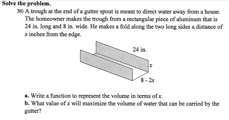 Solve the problem.
38) A trough at the end of a gutter spout is meant to direct water away from a house.
The homeowner makes the trough from a rectangular piece of aluminum that is
24 in. long and 8 in. wide. He makes a fold along the two long sides a distance of
x inches from the edge.
24 in.
8 - 2x
a. Write a function to represent the volume in terms of x.
b. What value of x will maximize the volume of water that can be carried by the
gutter?
