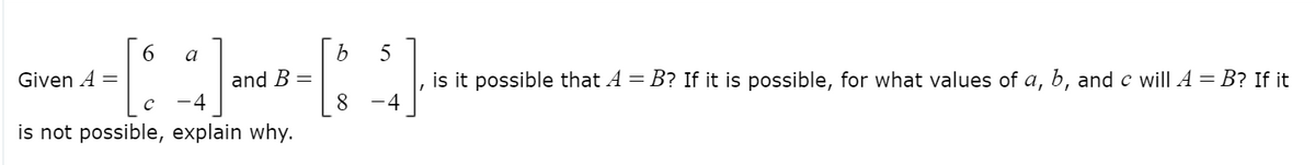 6.
a
5
and B =
8
is it possible that A = B? If it is possible, for what values of a, b, and c will A = B? If it
Given A =
-4
-4
is not possible, explain why.
