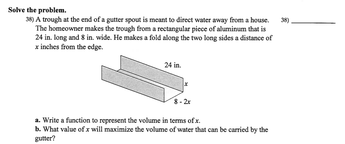 Solve the problem.
38) A trough at the end of a gutter spout is meant to direct water away from a house.
The homeowner makes the trough from a rectangular piece of aluminum that is
24 in. long and 8 in. wide. He makes a fold along the two long sides a distance of
x inches from the edge.
38)
24 in.
8 - 2x
a. Write a function to represent the volume in terms of x.
b. What value of x will maximize the volume of water that can be carried by the
gutter?

