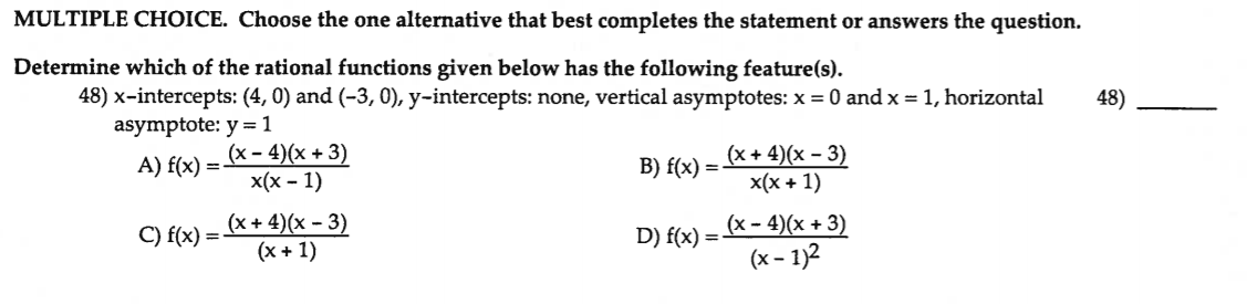 MULTIPLE CHOICE. Choose the one alternative that best completes the statement or answers the question.
Determine which of the rational functions given below has the following feature(s).
48) x-intercepts: (4, 0) and (-3, 0), y-intercepts: none, vertical asymptotes: x = 0 and x = 1, horizontal
asymptote: y = 1
48)
(х - 4)(х + 3)
x(x - 1)
(x + 4)(x – 3)
x(x + 1)
A) f(x)
B) f(x) :
=
%3D
(x + 4)(x – 3)
(x + 1)
(x - 4)(x + 3)
(x – 1)2
C) f(x) =-
D) f(x)
%3D
