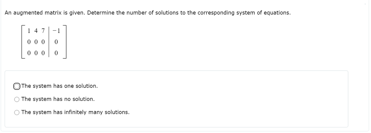 An augmented matrix is given. Determine the number of solutions to the corresponding system of equations.
14 7
-1
0 0 0
0 0 0
O The system has one solution.
The system has no solution.
The system has infinitely many solutions.
