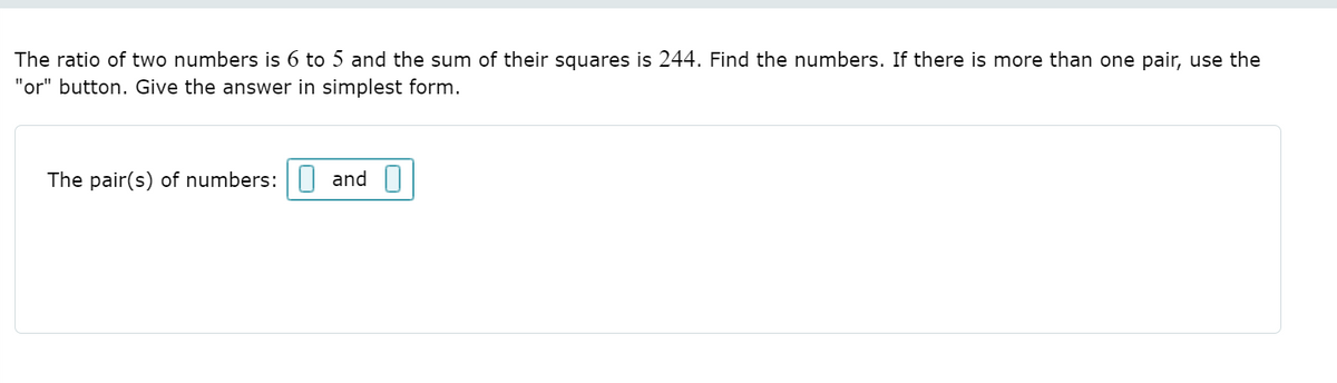 The ratio of two numbers is 6 to 5 and the sum of their squares is 244. Find the numbers. If there is more than one pair, use the
"or" button. Give the answer in simplest form.
The pair(s) of numbers:|| and ||
