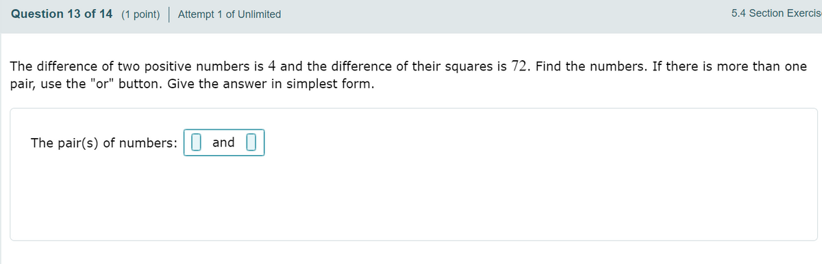 Question 13 of 14 (1 point)
Attempt 1 of Unlimited
5.4 Section Exercis
The difference of two positive numbers is 4 and the difference of their squares is 72. Find the numbers. If there is more than one
pair, use the "or" button. Give the answer in simplest form.
The pair(s) of numbers:| and
