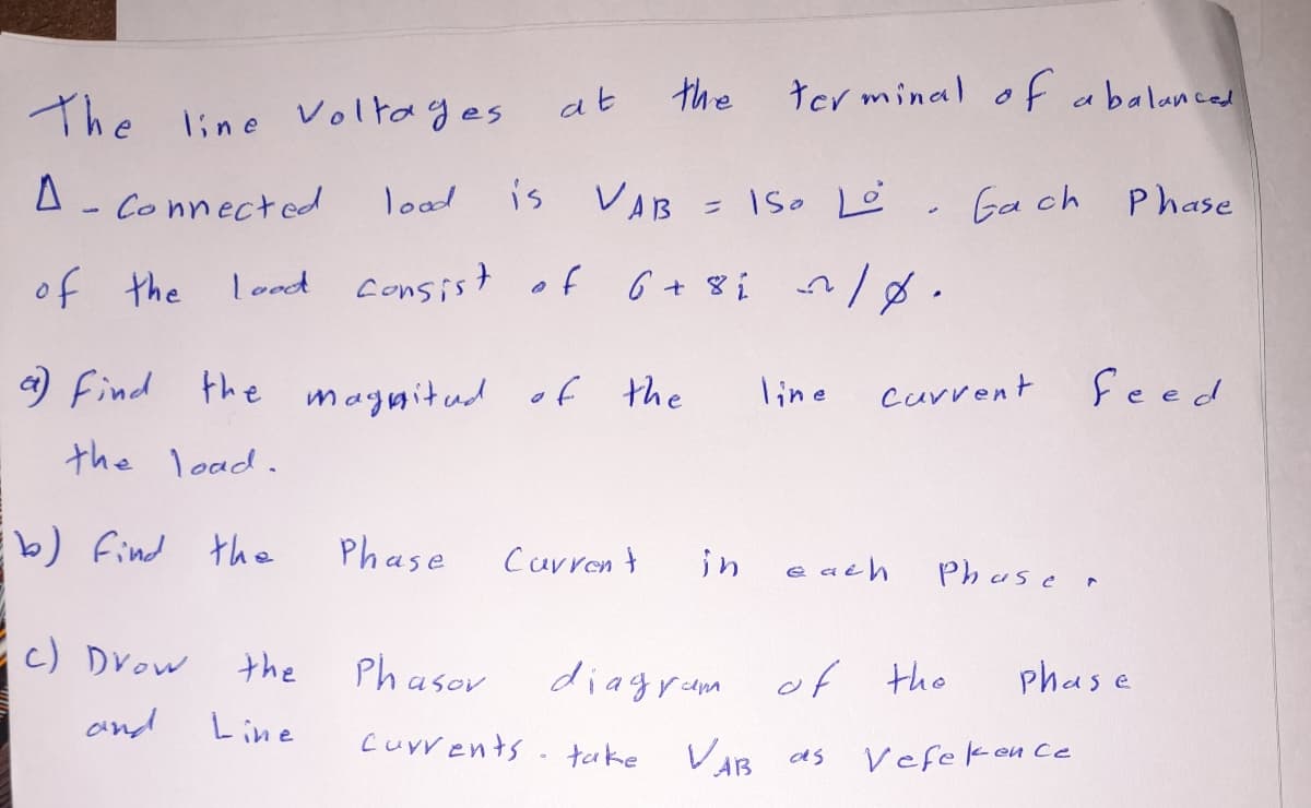 the
ter minal of abalanced
at
The line Voltages
Connected
lood
is
VAB = ISo Lė. Gach
Phase
of 6+8i n/8.
lood consist
aut to
a) Find the maynitud f the
line
Current
feed
the load.
b) Find the
Phase
Carren t
in
e ath
Phuse r
c) Drow
the
Phasor
diagram of the
phase
and
Line
Cuvvents. take
VAB
Vefeken Ce
as
