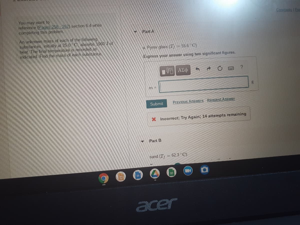 Constants | Ren
You may want to
reference (Pages 258 -262) section 6.4 while
completing this problem.
Part A
An unknown mass of each of the following
substances, initjally at 25.0 O absorbs 1960 Jof
heat. The fial temperature is recordedas
indicated. Find the mass of each substance
a Pyrex glass (T = 55.6°C)
Express your answer using two significant figures.
Submit
Previous Answers Request Answer
X Incorrect; Try Again; 14 attempts remaining
Part B
sand (T; = 62.3 °C)
acer
