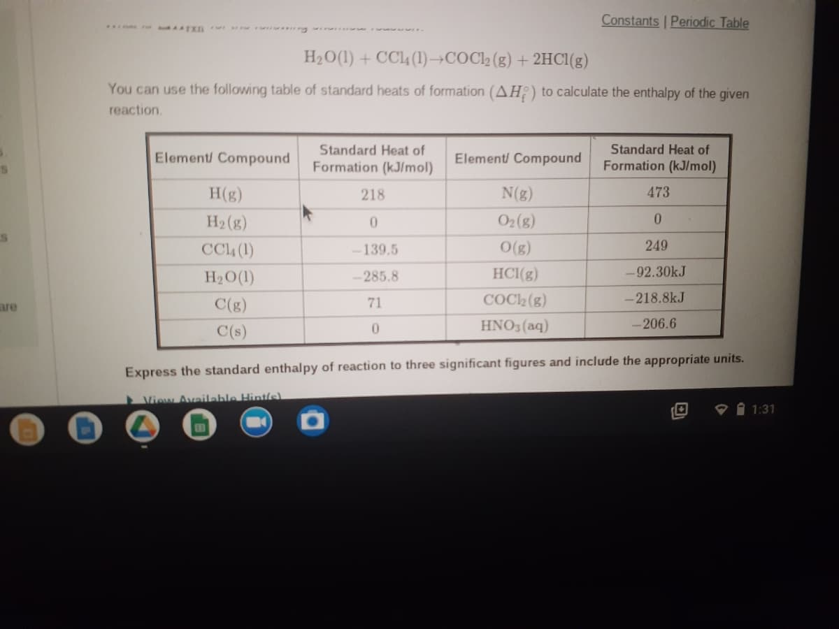 Constants Periodic Table
.. L n g
H2O(1) + CC4 (1)→COCl2 (g) + 2HCI(g)
You can use the following table of standard heats of formation (AH;) to calculate the enthalpy of the given
reaction.
Standard Heat of
Formation (kJ/mol)
Standard Heat of
Element/ Compound
Element/ Compound
Formation (kJ/mol)
H(g)
218
N(g)
473
H2 (g)
O2(g)
0.
CC4 (1)
-139.5
O(g)
249
H2O(1)
-285.8
HC1(g)
-92.30kJ
are
C(g)
71
COC2 (g)
-218.8kJ
C(s)
HNO3 (aq)
-206.6
Express the standard enthalpy of reaction to three significant figures and include the appropriate units.
View Available Hint/s)
O 1 1:31
