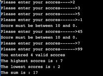 Please enter your scores---->2
Please enter your scores------>3
Please enter your scores------>5
Please enter your scores------>-1
Score must be between 10 and .
Please enter your scores------>45
Score must be between 10 and o.
Please enter your scores------>7
Please enter your scores------>99
You entered 4 valid scores
The highest seores is : 7
The lowest scores is : 2
The sum is i17
