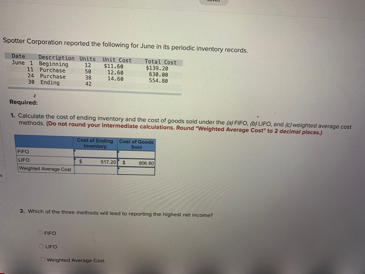 Spotter Corporation reported the following for June in its periodic inventory records.
Description Units Unit Cost
$11.60
12.60
14.60
Date
June 1 Beginning
11 Purchase
24 Purchase
30 Ending
Total Cost
$139.20
630.00
554.80
12
50
38
42
Required:
1. Calculate the cost of ending inventory and the cost of goods sold under the (a) FIFO, (b) LIFO, and (c) weighted average cost
methods. (Do not round your intermediate calculations. Round "Weighted Average Cost" to 2 decimal places.)
Cost of Ending Cost of Goods
Inventory
Sold
FIFO
LIFO
517.20
806.80
Weighted Average Cost
2. Which of the three methods will lead to reporting the highest net income?
O FIFO
LIFO
Weighted Average Cost
%24
%24
