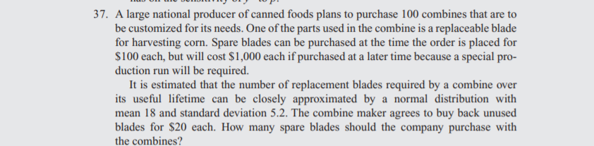37. A large national producer of canned foods plans to purchase 100 combines that are to
be customized for its needs. One of the parts used in the combine is a replaceable blade
for harvesting corn. Spare blades can be purchased at the time the order is placed for
S100 each, but will cost $1,000 each if purchased at a later time because a special pro-
duction run will be required.
It is estimated that the number of replacement blades required by a combine over
its useful lifetime can be closely approximated by a normal distribution with
mean 18 and standard deviation 5.2. The combine maker agrees to buy back unused
blades for $20 each. How many spare blades should the company purchase with
the combines?

