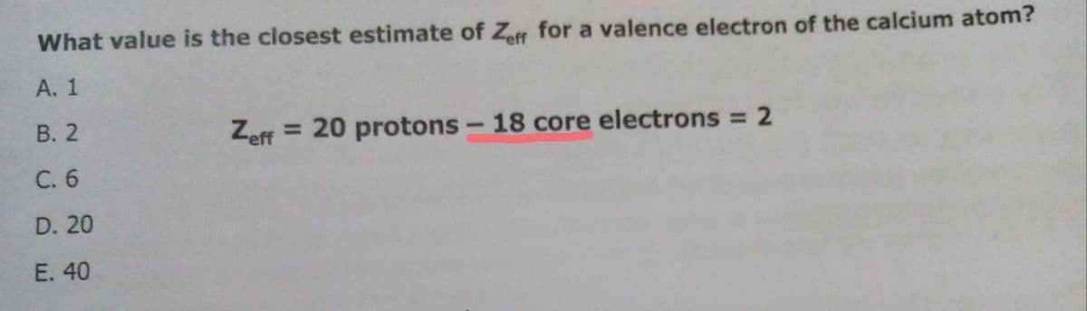 What value is the closest estimate of Zeff for a valence electron of the calcium atom?
A. 1
B. 2
Zeff = 20 protons - 18 core electrons = 2
C. 6
D. 20
E. 40