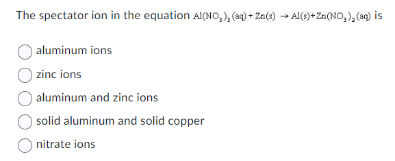 The spectator ion in the equation A1(NO3)3 (aq) + Zn(s) → Al(s) +Zn(NO₂)₂ (aq) is
aluminum ions
zinc ions
aluminum and zinc ions
solid aluminum and solid copper
nitrate ions