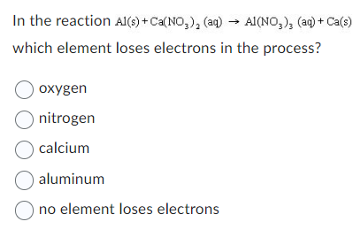 In the reaction Al(s) + Ca(NO₂)₂ (aq) → Al(NO3), (aq) + Ca(s)
which element loses electrons in the process?
O oxygen
O nitrogen
O calcium
O aluminum
O no element loses electrons