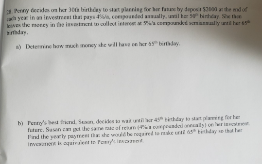 28. Penny decides on her 30th birthday to start planning for her future by deposit $2000 at the end of
each year in an investment that pays 4%/a, compounded annually, until her 50th birthday. She then
leaves the money in the investment to collect interest at 5%/a compounded semiannually until her 65th
birthday.
a) Determine how much money she will have on her 65th birthday.
b) Penny's best friend, Susan, decides to wait until her 45th birthday to start planning for her
future. Susan can get the same rate of return (4%/a compounded annually) on her investment.
Find the yearly payment that she would be required to make until 65th birthday so that her
investment is equivalent to Penny's investment.