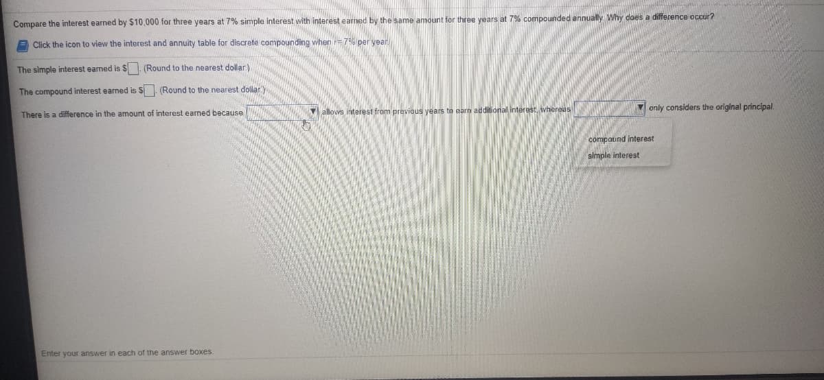 Compare the interest earned by $10,000 for three years at 7% simple interest with interest earned by the same amount for three years at 7% compounded annually Why does a difference occur?
A Click the icon to view the interest and annuity table for discrete compounding when =7% per year
The simple interest earned is $ (Round
the nearest dollar.)
The compound interest earned is S. (Round to the nearest dollar
only considers the original principal.
There is a difference in the amount of interest earned because
Y allovs interest from previous years to earn additional interast, whereas
compaund interest
simple interest
Enter your answer in each of the answer boxes
