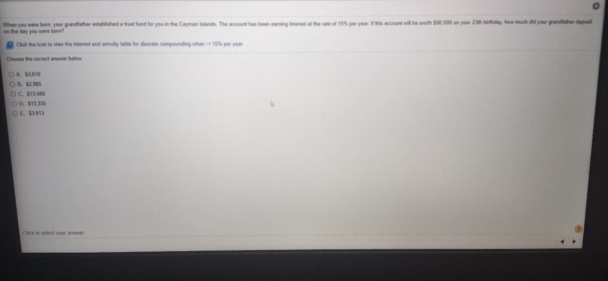 When you were born, your grandfather established a trust fund for you in the Cayman Islands The account has been eaming interest at the rate of 15% per year f this account will be worth $90,000 on your 23th birthday, how much did your grandfather deposit
on the day you were born?
Click the icon to view the interest and annuity table for discrete compounding when i 15% per year
Choose the correct answer below.
OA. $3,618
O B. $2.965
OC. $13,500
O D. $13,335
O E. $3,913
Click to select your answer.
