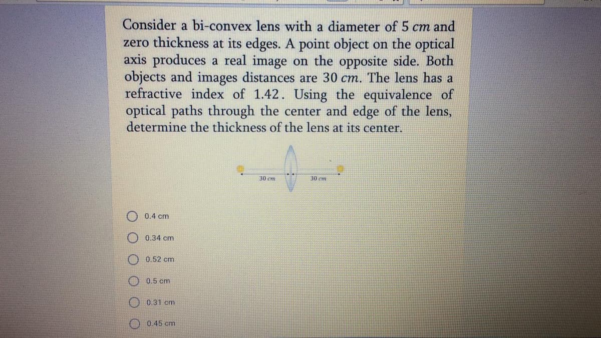 Consider a bi-convex lens with a diameter of 5 cm and
zero thickness at its edges. A point object on the optical
axis produces a real image on the opposite side. Both
objects and images distances are 30 cm. The lens has a
refractive index of 1.42. Using the equivalence of
optical paths through the center and edge of the lens,
determine the thickness of the lens at its center.
30 cm
30 cm
0.4 cm
0.34 cm
0.52 cm
O 0.5 cm
0.31 cm
O0.45 cm
O O
