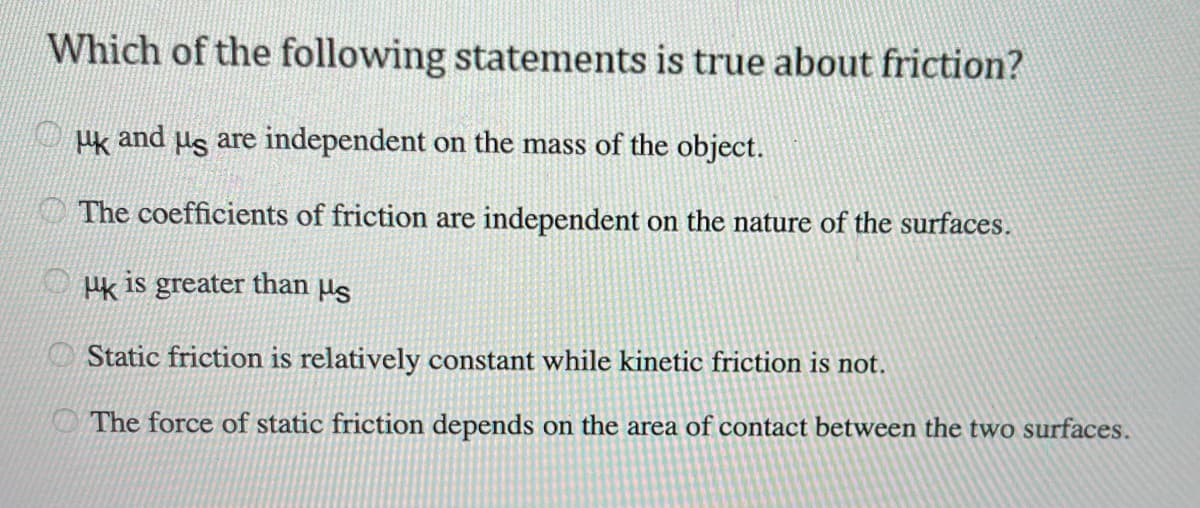 Which of the following statements is true about friction?
k and us are independent on the mass of the object.
The coefficients of friction are independent on the nature of the surfaces.
Hk is greater than us
Static friction is relatively constant while kinetic friction is not.
The force of static friction depends on the area of contact between the two surfaces.