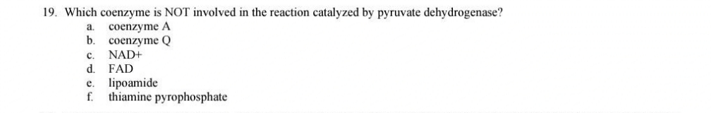19. Which coenzyme is NOT involved in the reaction catalyzed by pyruvate dehydrogenase?
a
coenzyme A
b. coenzyme Q
C. NAD+
d. FAD
e. lipoamide
f. thiamine pyrophosphate