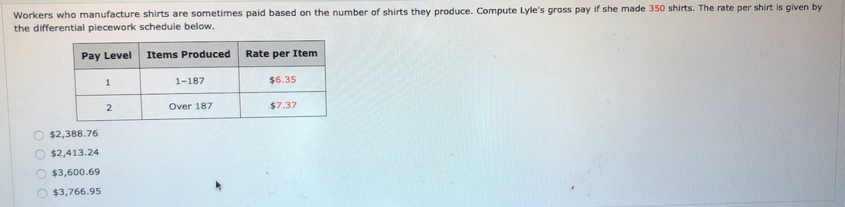 Workers who manufacture shirts are sometimes paid based on the number of shirts they produce. Compute Lyle's gross pay if she made 350 shirts. The rate per shirt is given by
the differential piecework schedule below.
Pay Level
Items Produced
Rate per Item
1
1-187
$6.35
Over 187
$7.37
O $2,388.76
$2,413.24
O $3,600.69
O $3,766.95
