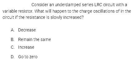 Consider an underdamped series LRC circuit with a
variable resistor. What will happen to the charge oscillations of in the
circuit if the resistance is slowly increased?
A. Decrease
B. Remain the same
C. Increase
D. Go to zero