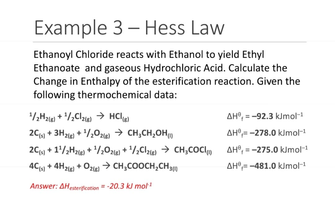 Example 3 - Hess Law
Ethanoyl Chloride reacts with Ethanol to yield Ethyl
Ethanoate and gaseous Hydrochloric Acid. Calculate the
Change in Enthalpy of the esterification reaction. Given the
following thermochemical data:
¹/2H2(g) + ¹/₂Cl2(g) → HCl(g)
2C(s) + 3H2(g) + ¹/2O2(g) → CH3CH₂OH(1)
2C(s) + 1¹/2H2(g) + ¹/2O2(g) + ¹/₂Cl2(g) → CH3COCI(1)
→ CH3COOCH₂CH3(1)
4C(s) + 4H2(g)
+ O2(g)
Answer: AHesterification=-20.3 kJ mol-¹
AH-92.3 kJmol-¹
AH-278.0 kJmol-¹
AH-275.0 kJmol-¹
AH-481.0 kJmol-¹