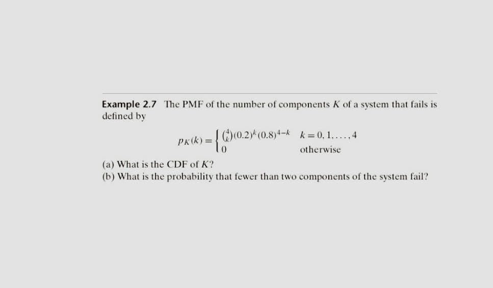 Example 2.7 The PMF of the number of components K of a system that fails is
defined by
PK (k)=
{((0.2)*(0.8)4k k=0,1...4
otherwise
(a) What is the CDF of K?
(b) What is the probability that fewer than two components of the system fail?