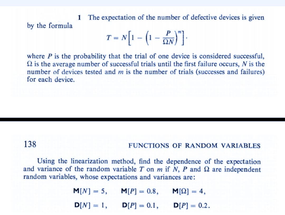 1 The expectation of the number of defective devices is given
by the formula
P
T = N[₁ - (₁ - 2N)"]
ΩΝ
where P is the probability that the trial of one device is considered successful,
2 is the average number of successful trials until the first failure occurs, N is the
number of devices tested and m is the number of trials (successes and failures)
for each device.
138
FUNCTIONS OF RANDOM VARIABLES
Using the linearization method, find the dependence of the expectation
and variance of the random variable T on m if N, P and 2 are independent
random variables, whose expectations and variances are:
M[N] = 5,
M[P] = 0.8,
Μ[Ω] = 4,
D[N] = 1,
D[P] = 0.1,
D[P] = 0.2.