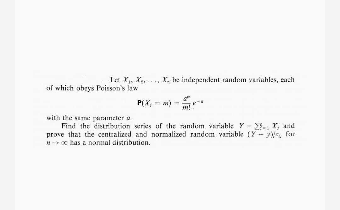 Let X₁, X2₂,.. X₁ be independent random variables, each
of which obeys Poisson's law
P(X, = m)
am
m!
e-a
with the same parameter a.
Find the distribution series of the random variable Y =
prove that the centralized and normalized random variable (Y-
n→→ ∞ has a normal distribution.
-1 X₁ and
y)/o, for