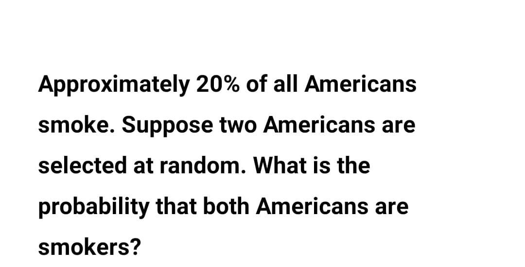 Approximately 20% of all Americans
smoke. Suppose two Americans are
selected at random. What is the
probability that both Americans are
smokers?