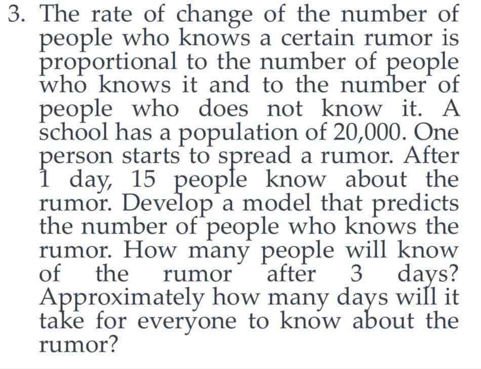 3. The rate of change of the number of
people who knows a certain rumor is
proportional to the number of people
who knows it and to the number of
people who does not know it. A
school has a population of 20,000. One
person starts to spread a rumor. After
day, 15 people know about the
rumor. Develop a model that predicts
the number of people who knows the
rumor. How many people will know
of the rumor after 3 days?
Approximately how many days will it
take for everyone to know about the
rumor?