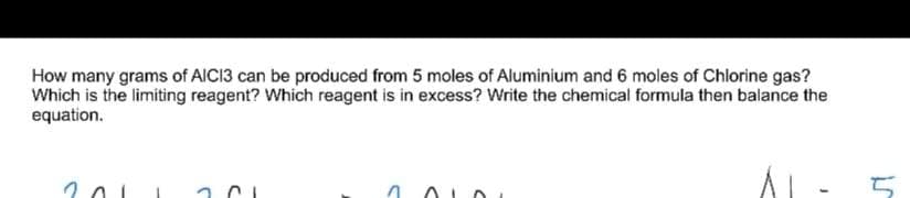 How many grams of AIC13 can be produced from 5 moles of Aluminium and 6 moles of Chlorine gas?
Which is the limiting reagent? Which reagent is in excess? Write the chemical formula then balance the
equation.

